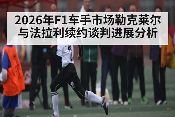 2026年F1车手市场勒克莱尔与法拉利续约谈判进展分析